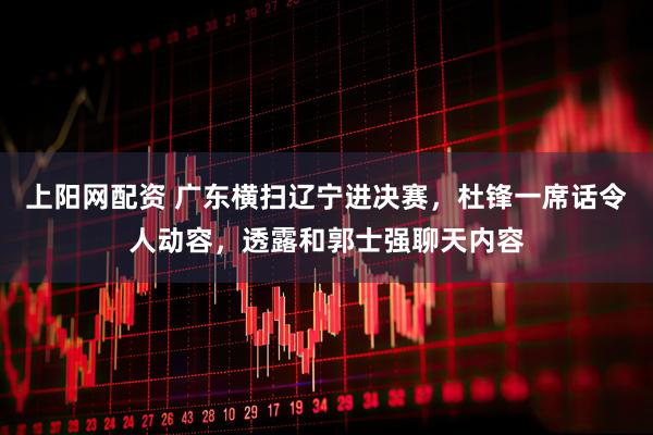 上阳网配资 广东横扫辽宁进决赛，杜锋一席话令人动容，透露和郭士强聊天内容