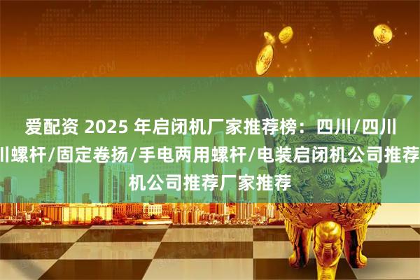爱配资 2025 年启闭机厂家推荐榜：四川/四川卷扬/四川螺杆/固定卷扬/手电两用螺杆/电装启闭机公司推荐厂家推荐