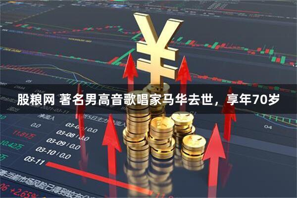 股粮网 著名男高音歌唱家马华去世，享年70岁
