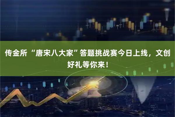 传金所 “唐宋八大家”答题挑战赛今日上线，文创好礼等你来！