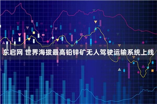 东启网 世界海拔最高铅锌矿无人驾驶运输系统上线