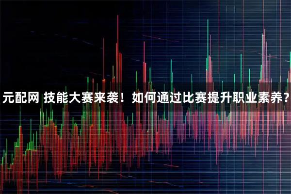 元配网 技能大赛来袭！如何通过比赛提升职业素养？