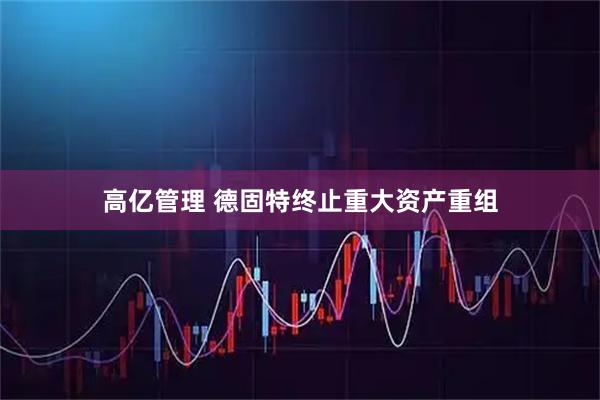 高亿管理 德固特终止重大资产重组