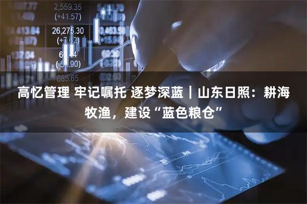 高忆管理 牢记嘱托 逐梦深蓝｜山东日照：耕海牧渔，建设“蓝色粮仓”