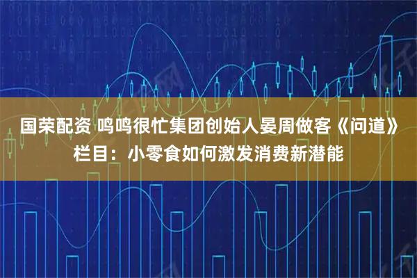 国荣配资 鸣鸣很忙集团创始人晏周做客《问道》栏目：小零食如何激发消费新潜能