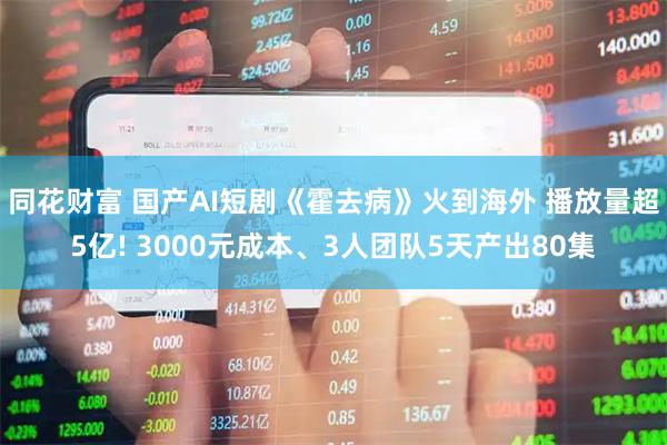 同花财富 国产AI短剧《霍去病》火到海外 播放量超5亿! 3000元成本、3人团队5天产出80集