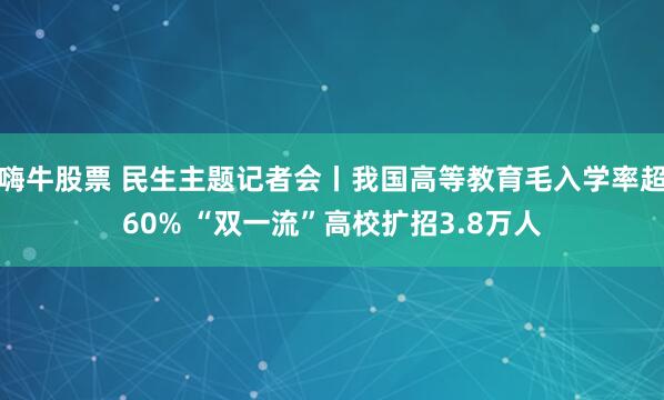 嗨牛股票 民生主题记者会丨我国高等教育毛入学率超60% “双一流”高校扩招3.8万人